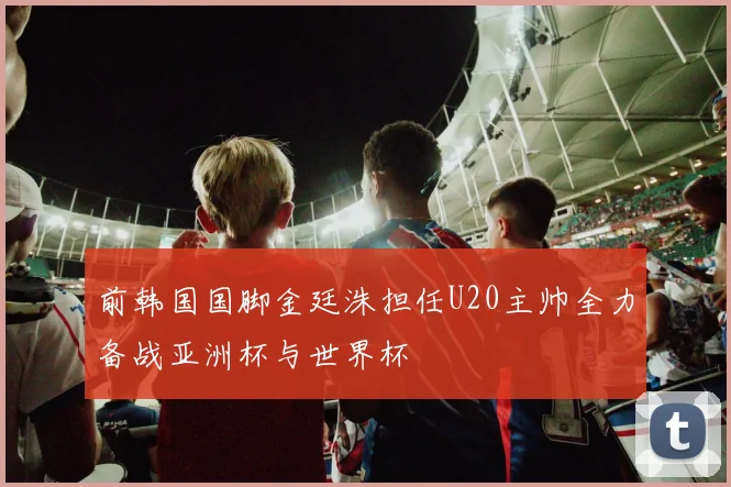 前韩国国脚金廷洙担任U20主帅全力备战亚洲杯与世界杯
