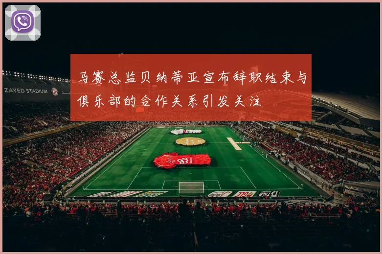 马赛总监贝纳蒂亚宣布辞职结束与俱乐部的合作关系引发关注