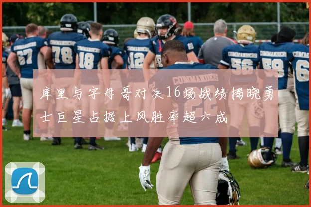 库里与字母哥对决16场战绩揭晓勇士巨星占据上风胜率超六成