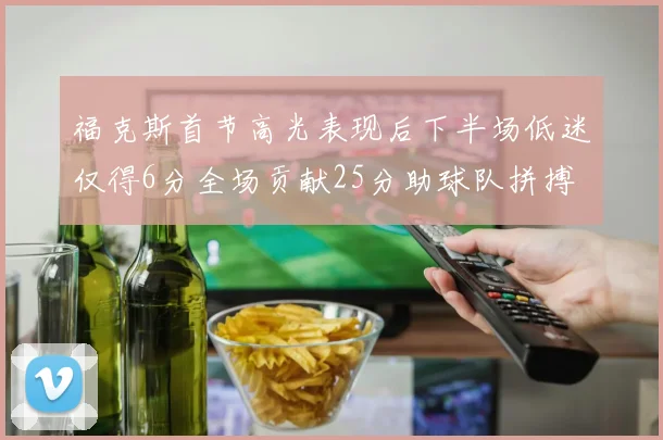 福克斯首节高光表现后下半场低迷仅得6分全场贡献25分助球队拼搏