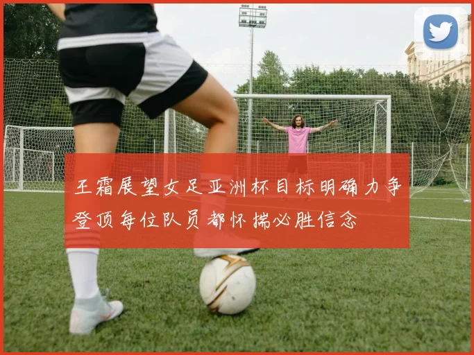 王霜展望女足亚洲杯目标明确力争登顶每位队员都怀揣必胜信念