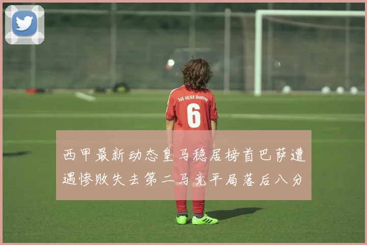 西甲最新动态皇马稳居榜首巴萨遭遇惨败失去第二马竞平局落后八分