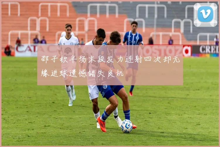 邵子钦半场末段发力连射四次却无缘进球遗憾错失良机