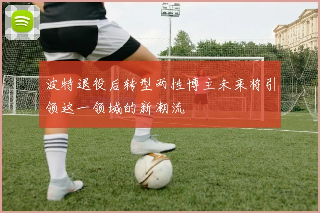 波特退役后转型两性博主未来将引领这一领域的新潮流