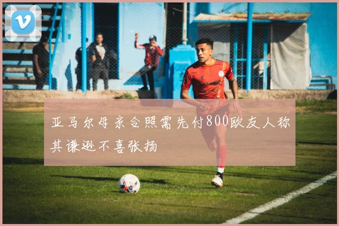 亚马尔母亲合照需先付800欧友人称其谦逊不喜张扬