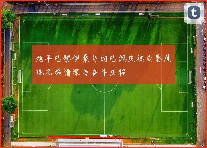 绝平巴黎伊桑与姆巴佩庆祝合影展现兄弟情深与奋斗历程