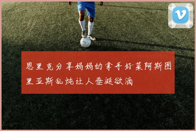 恩里克分享妈妈的拿手好菜阿斯图里亚斯乱炖让人垂涎欲滴