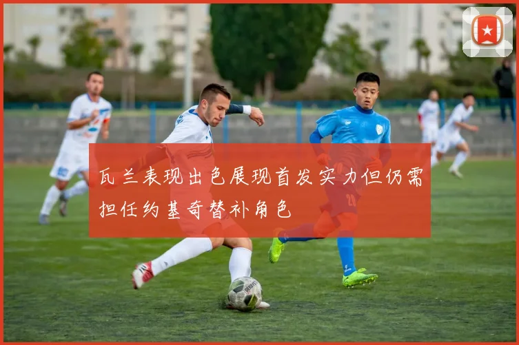 瓦兰表现出色展现首发实力但仍需担任约基奇替补角色