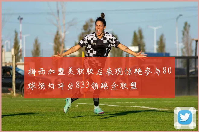 梅西加盟美职联后表现惊艳参与80球场均评分833领跑全联盟