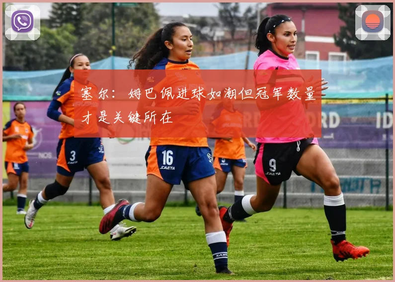 塞尔：姆巴佩进球如潮但冠军数量才是关键所在