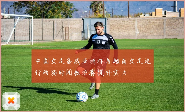 中国女足备战亚洲杯与越南女足进行两场封闭教学赛提升实力