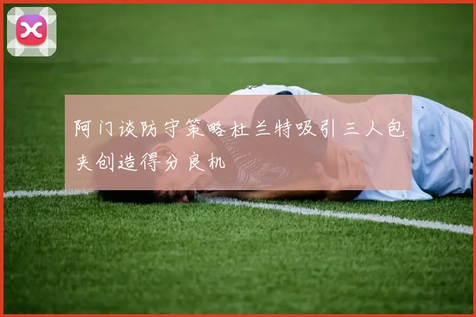 阿门谈防守策略杜兰特吸引三人包夹创造得分良机
