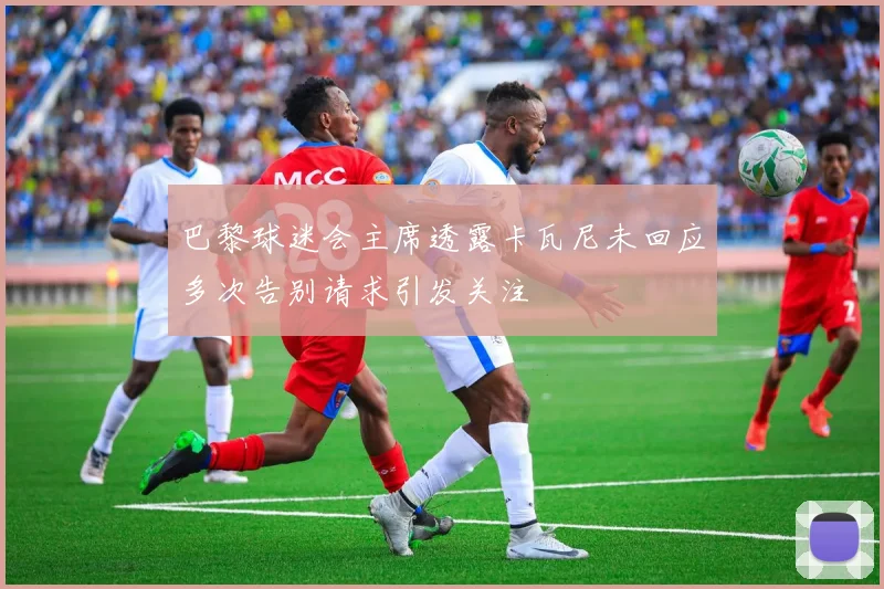 巴黎球迷会主席透露卡瓦尼未回应多次告别请求引发关注