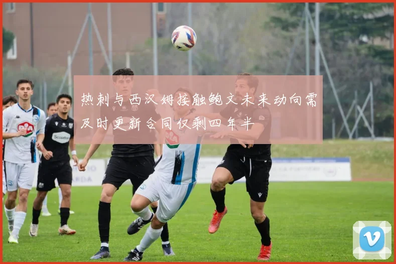 热刺与西汉姆接触鲍文未来动向需及时更新合同仅剩四年半