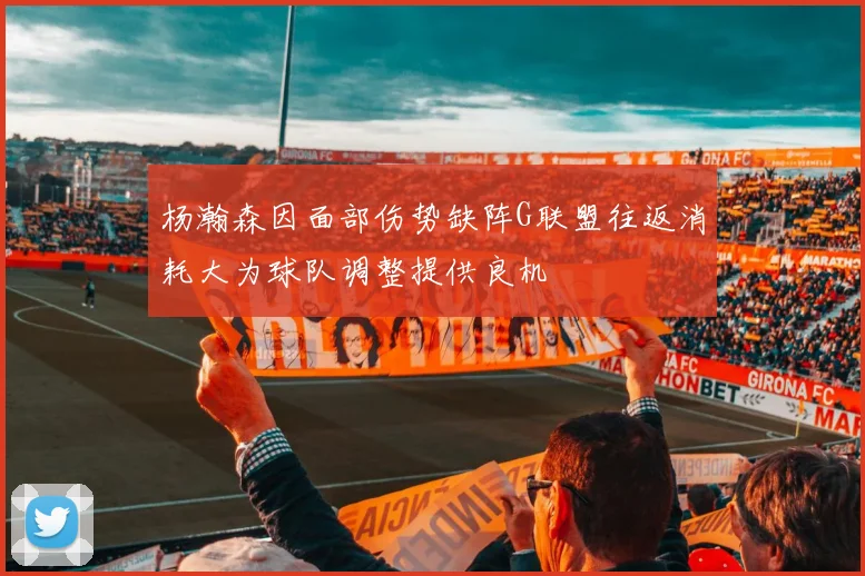 杨瀚森因面部伤势缺阵G联盟往返消耗大为球队调整提供良机