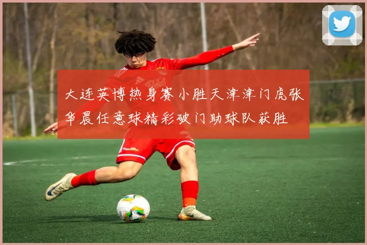 大连英博热身赛小胜天津津门虎张华晨任意球精彩破门助球队获胜