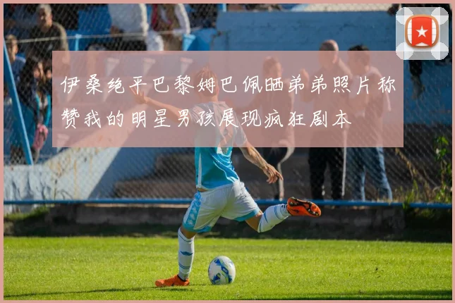 伊桑绝平巴黎姆巴佩晒弟弟照片称赞我的明星男孩展现疯狂剧本