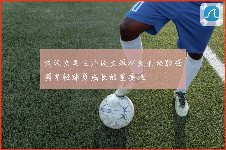 武汉女足主帅谈女冠杯失利经验强调年轻球员成长的重要性