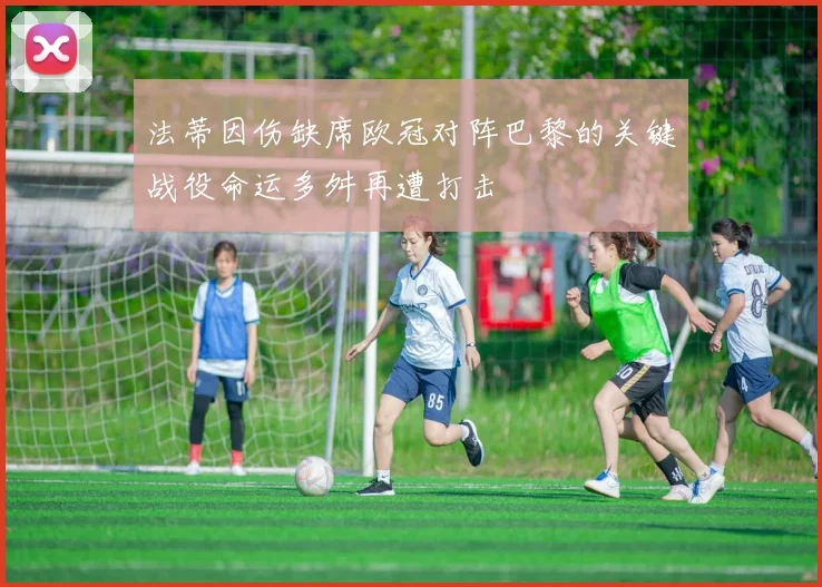 法蒂因伤缺席欧冠对阵巴黎的关键战役命运多舛再遭打击