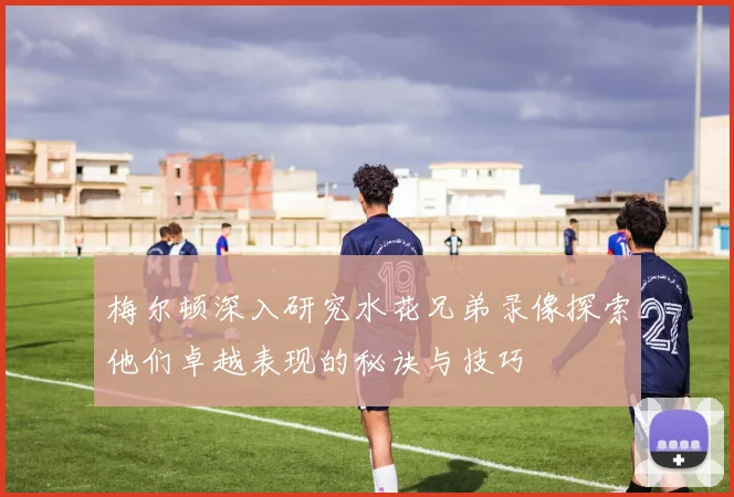 梅尔顿深入研究水花兄弟录像探索他们卓越表现的秘诀与技巧