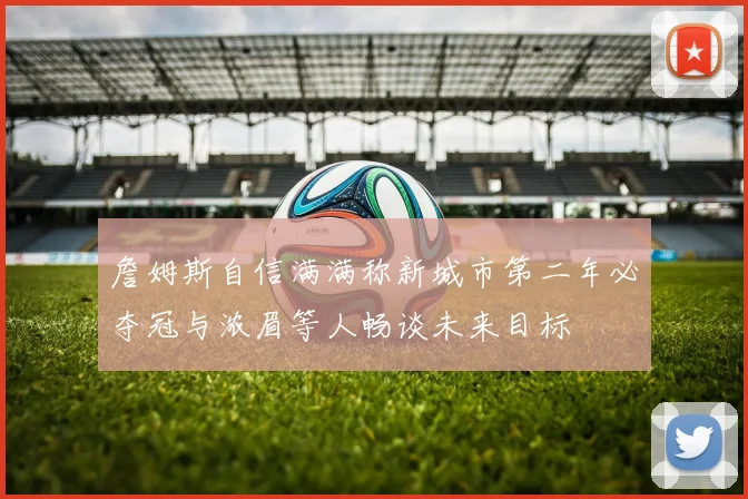 詹姆斯自信满满称新城市第二年必夺冠与浓眉等人畅谈未来目标