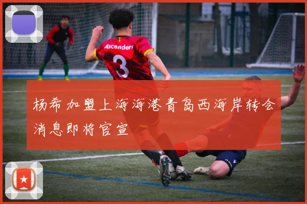 杨希加盟上海海港青岛西海岸转会消息即将官宣