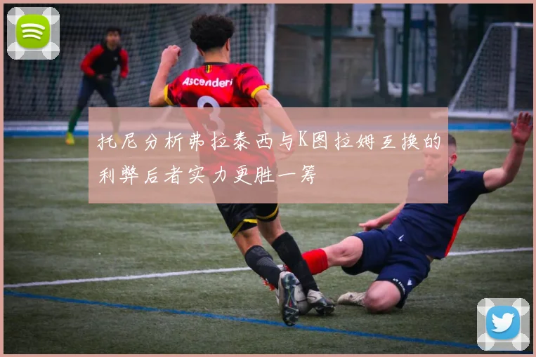 托尼分析弗拉泰西与K图拉姆互换的利弊后者实力更胜一筹