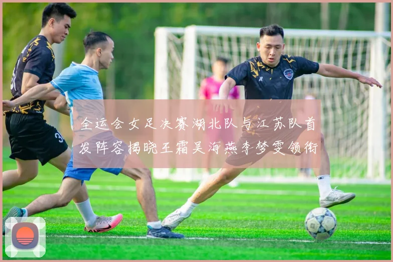 全运会女足决赛湖北队与江苏队首发阵容揭晓王霜吴海燕李梦雯领衔出战