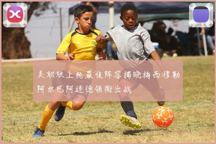 美职联上轮最佳阵容揭晓梅西穆勒阿尔巴阿连德领衔出战