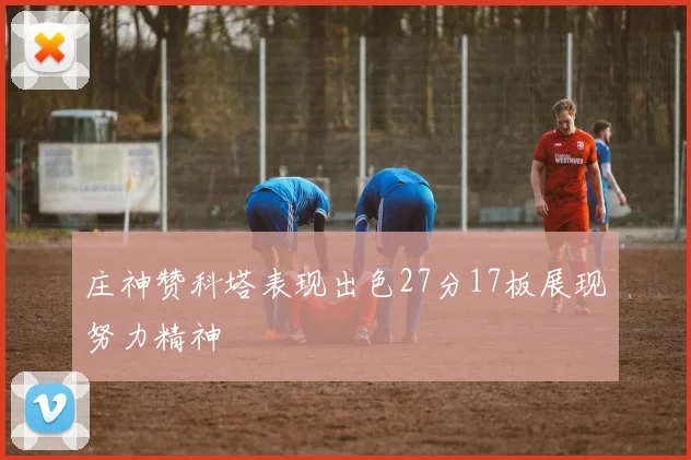 庄神赞科塔表现出色27分17板展现努力精神