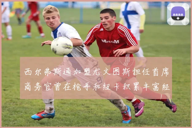 西尔弗斯通加盟尤文图斯担任首席商务官曾在枪手和纽卡积累丰富经验