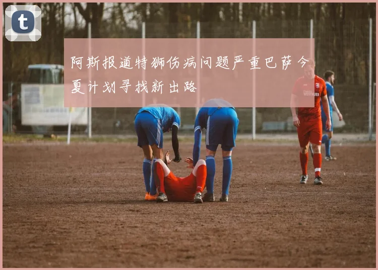 阿斯报道特狮伤病问题严重巴萨今夏计划寻找新出路