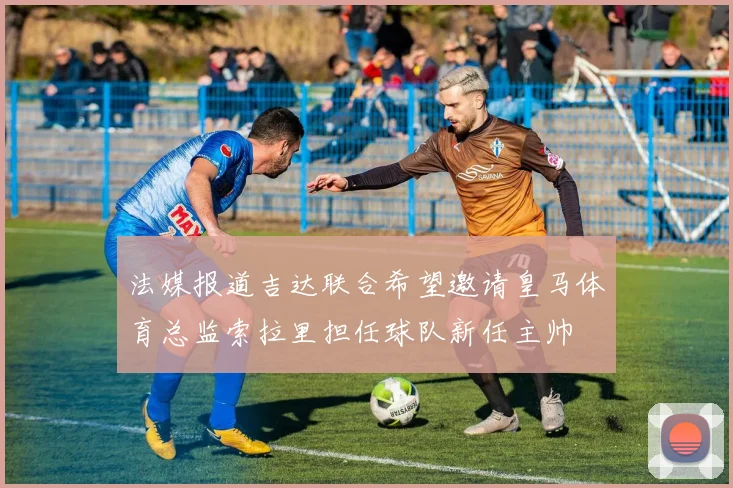 法媒报道吉达联合希望邀请皇马体育总监索拉里担任球队新任主帅