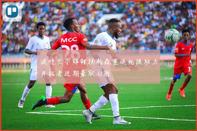 波特兰小锦鲤杨瀚森重返轮换助力开拓者近期豪取七胜