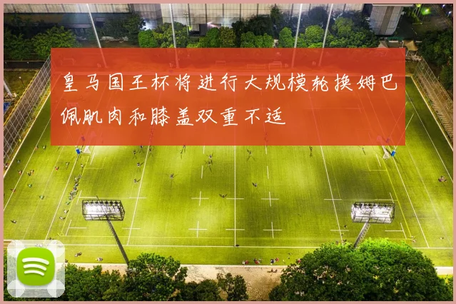 皇马国王杯将进行大规模轮换姆巴佩肌肉和膝盖双重不适