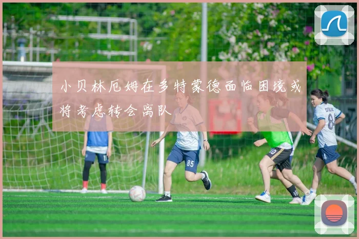 小贝林厄姆在多特蒙德面临困境或将考虑转会离队